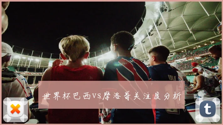 世界杯巴西vs摩洛哥关注度分析