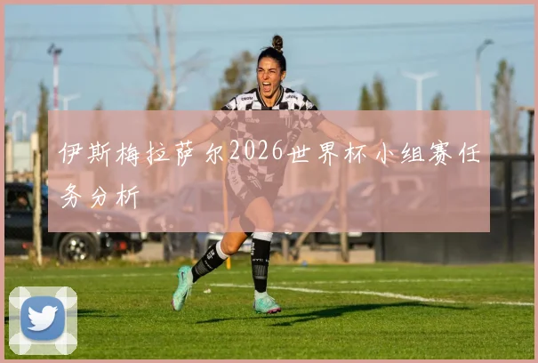 伊斯梅拉萨尔2026世界杯小组赛任务分析