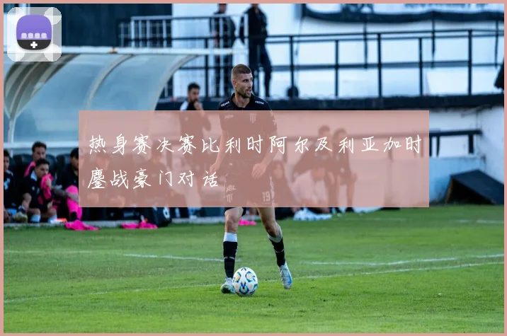 热身赛决赛比利时阿尔及利亚加时鏖战豪门对话