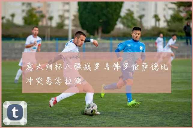 意大利杯八强战罗马佛罗伦萨德比冲突悬念拉满