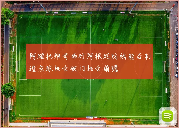 阿瑙托维奇面对阿根廷防线能否制造点球机会破门机会前瞻
