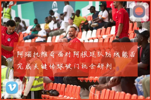 阿瑙托维奇面对阿根廷队防线能否完成关键传球破门机会研判