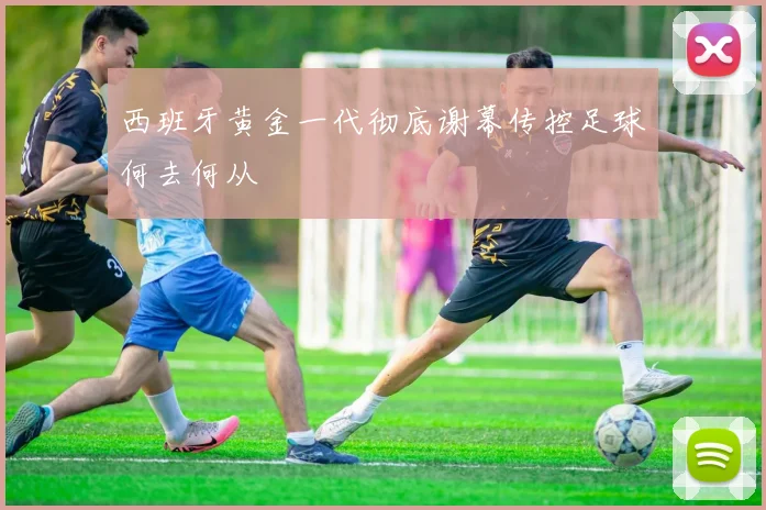 西班牙黄金一代彻底谢幕传控足球何去何从