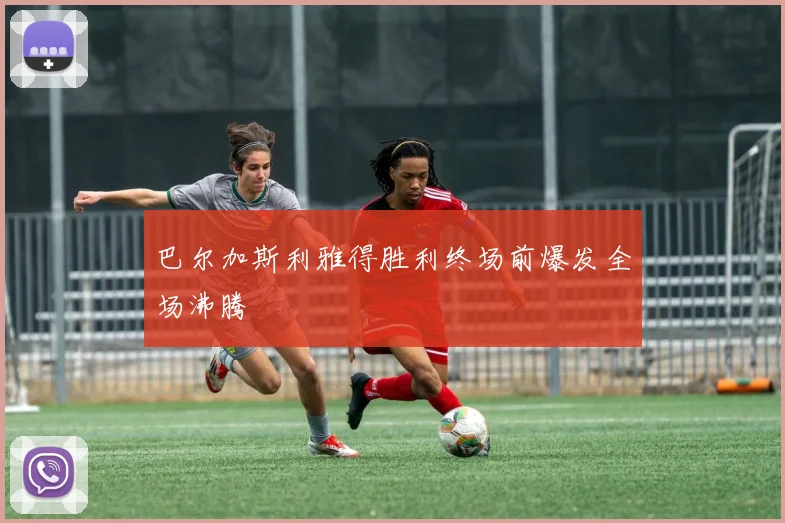 巴尔加斯利雅得胜利终场前爆发全场沸腾