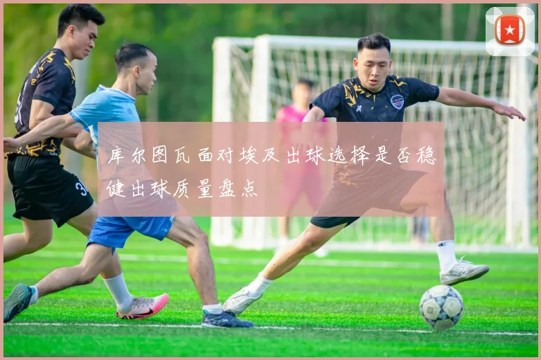 库尔图瓦面对埃及出球选择是否稳健出球质量盘点