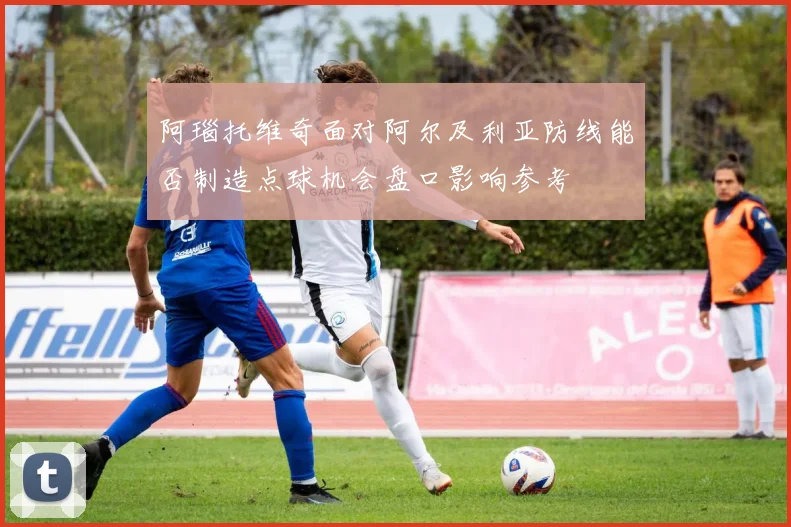 阿瑙托维奇面对阿尔及利亚防线能否制造点球机会盘口影响参考