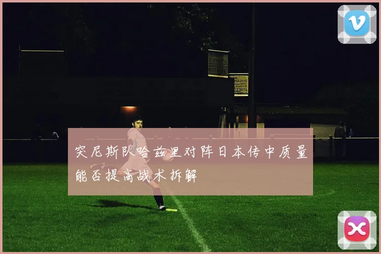 突尼斯队哈兹里对阵日本传中质量能否提高战术拆解