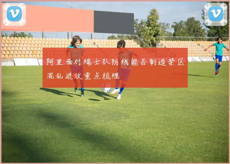 阿里面对瑞士队防线能否制造禁区混乱进攻重点梳理