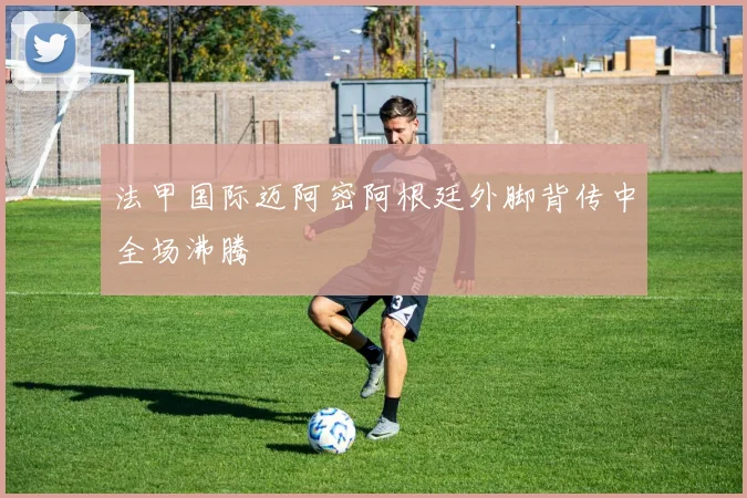 法甲国际迈阿密阿根廷外脚背传中全场沸腾