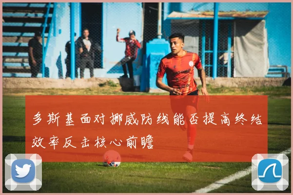 多斯基面对挪威防线能否提高终结效率反击核心前瞻