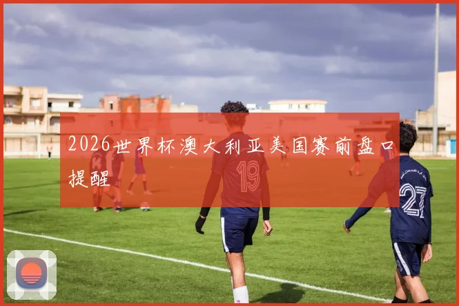 2026世界杯澳大利亚美国赛前盘口提醒