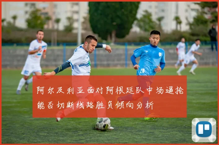 阿尔及利亚面对阿根廷队中场逼抢能否切断线路胜负倾向分析