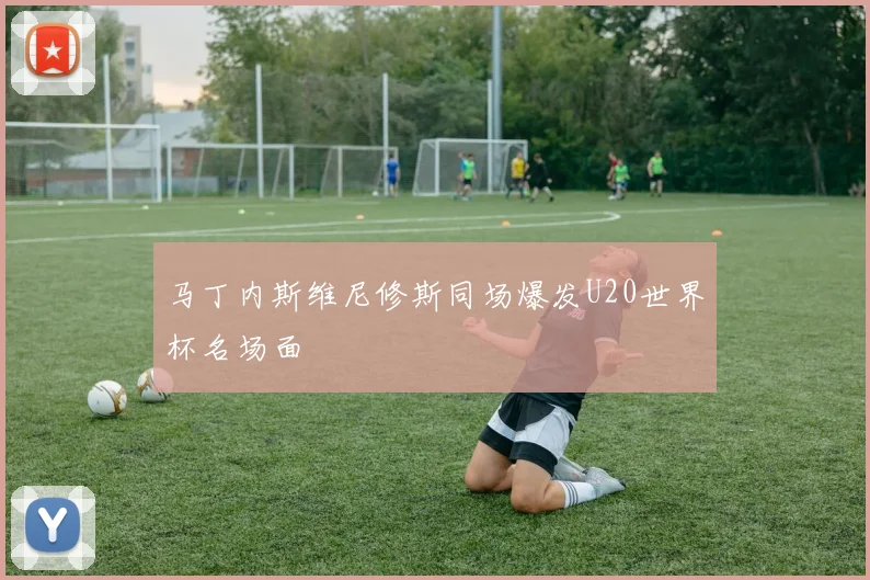 马丁内斯维尼修斯同场爆发U20世界杯名场面