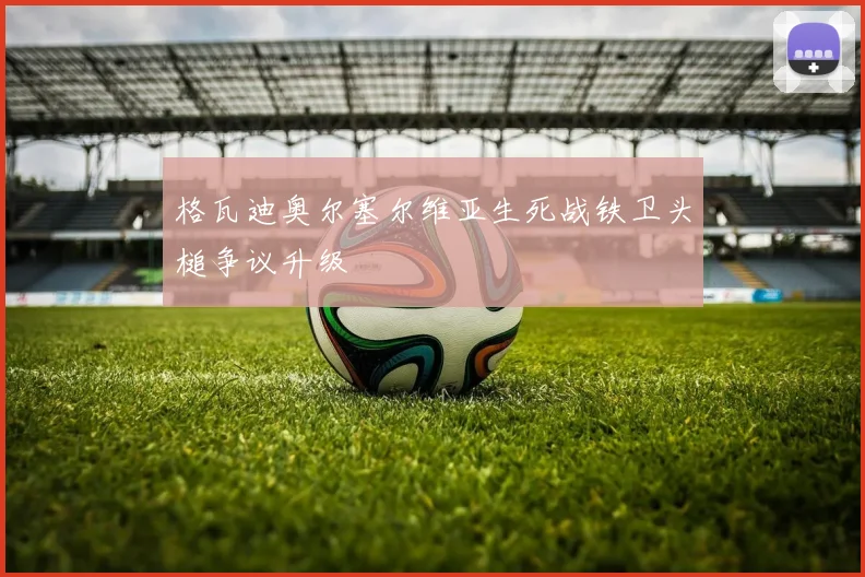 格瓦迪奥尔塞尔维亚生死战铁卫头槌争议升级