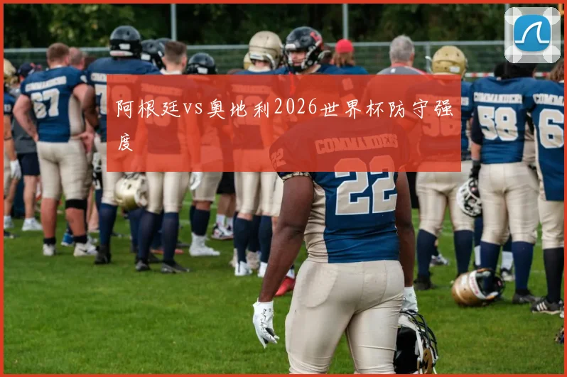 阿根廷vs奥地利2026世界杯防守强度
