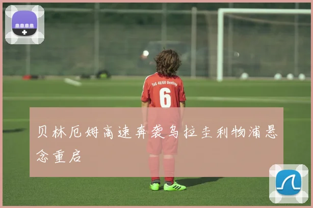 贝林厄姆高速奔袭乌拉圭利物浦悬念重启