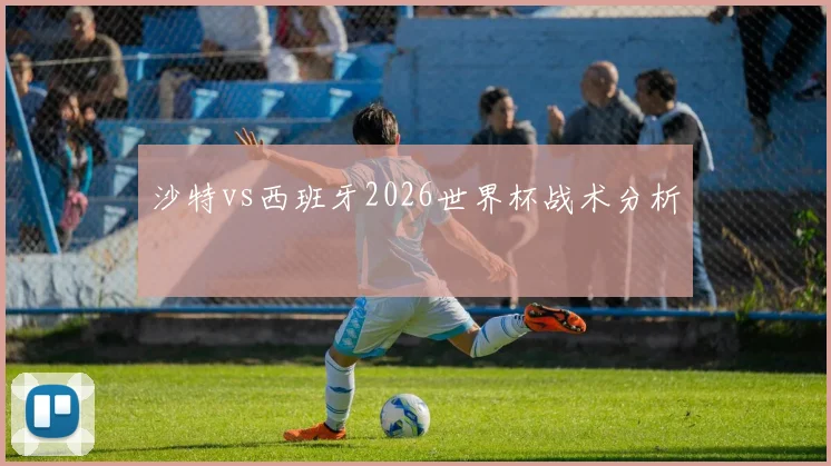 沙特vs西班牙2026世界杯战术分析