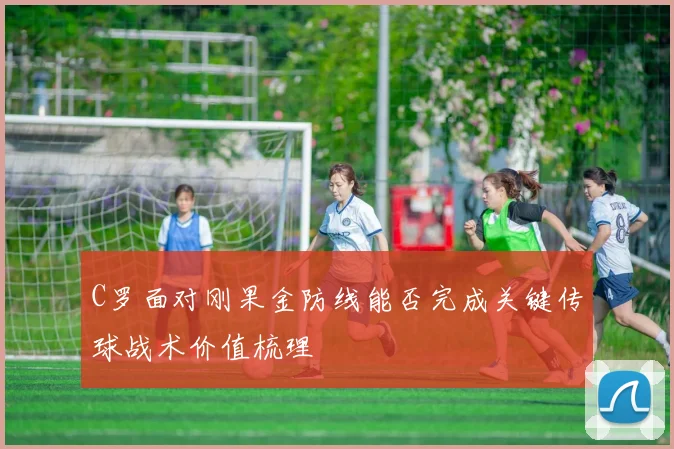 C罗面对刚果金防线能否完成关键传球战术价值梳理