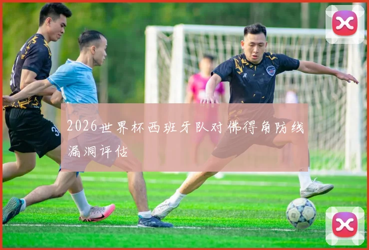 2026世界杯西班牙队对佛得角防线漏洞评估