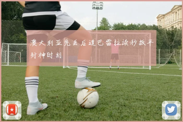 澳大利亚先丢后追巴雷拉读秒扳平封神时刻