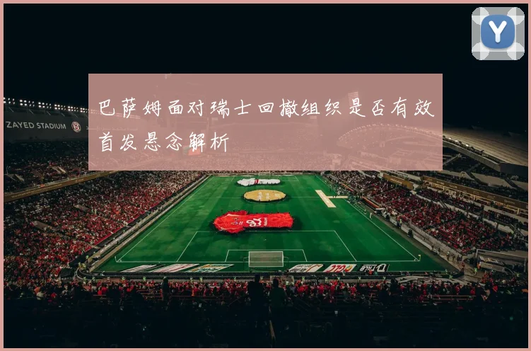 巴萨姆面对瑞士回撤组织是否有效首发悬念解析