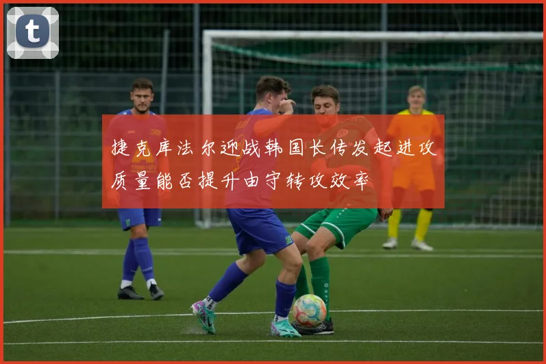 捷克库法尔迎战韩国长传发起进攻质量能否提升由守转攻效率