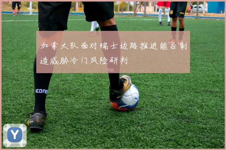 加拿大队面对瑞士边路推进能否制造威胁冷门风险研判