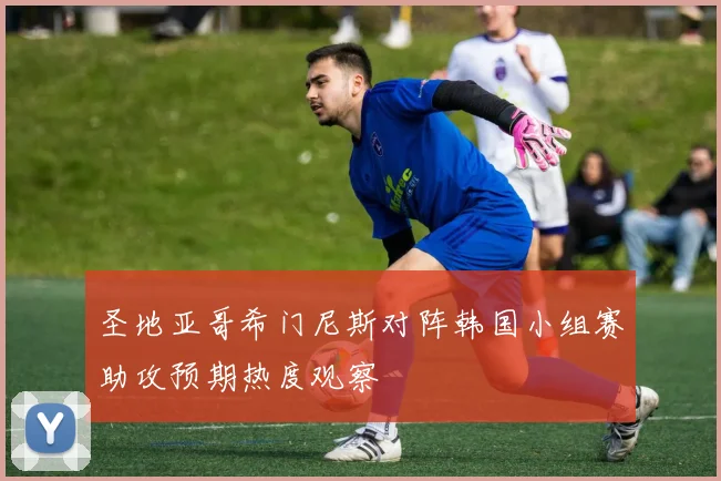 圣地亚哥希门尼斯对阵韩国小组赛助攻预期热度观察
