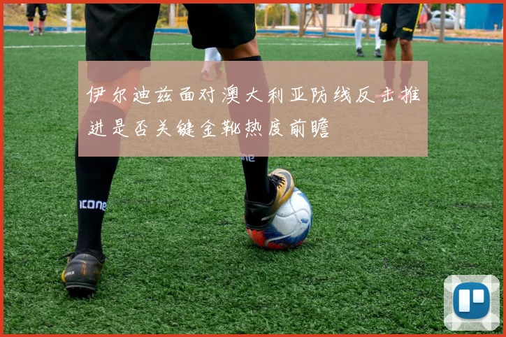 伊尔迪兹面对澳大利亚防线反击推进是否关键金靴热度前瞻