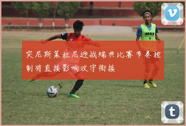 突尼斯莱杜尼迎战瑞典比赛节奏控制将直接影响攻守衔接