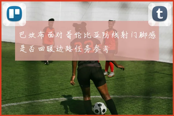 巴坎布面对哥伦比亚防线射门脚感是否回暖边路任务参考