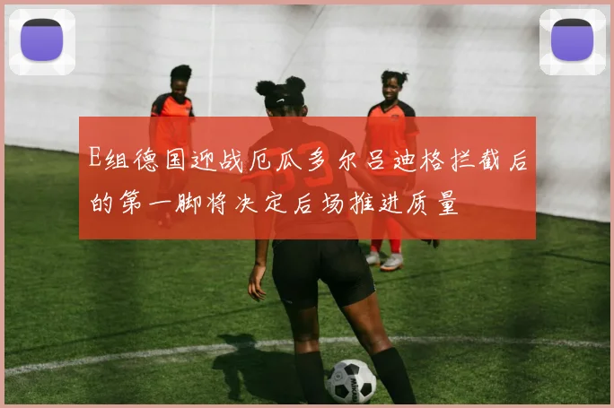 E组德国迎战厄瓜多尔吕迪格拦截后的第一脚将决定后场推进质量