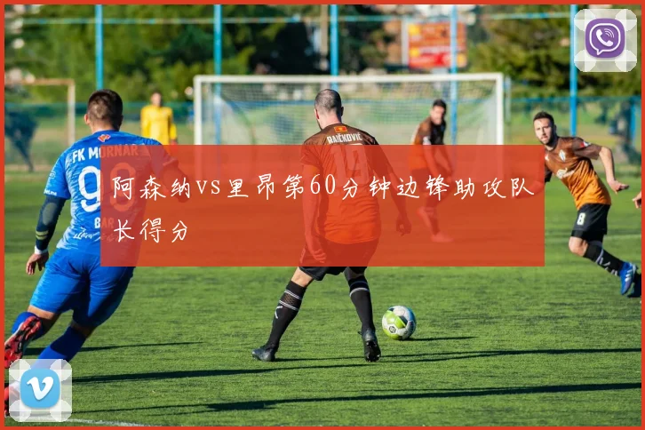 阿森纳vs里昂第60分钟边锋助攻队长得分