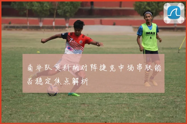 南非队莫科纳对阵捷克中场串联能否稳定焦点解析