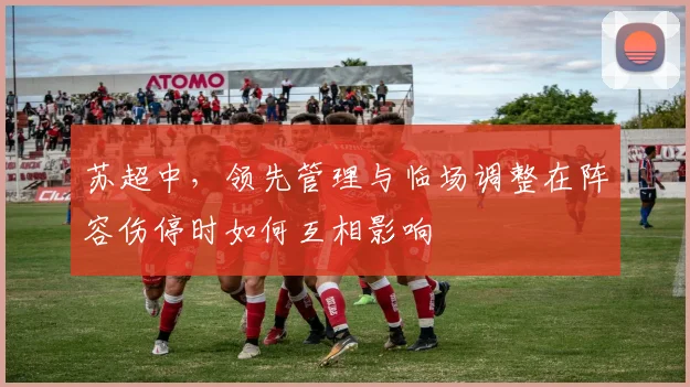 苏超中,领先管理与临场调整在阵容伤停时如何互相影响