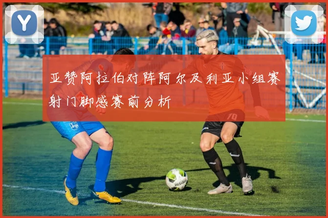 亚赞阿拉伯对阵阿尔及利亚小组赛射门脚感赛前分析