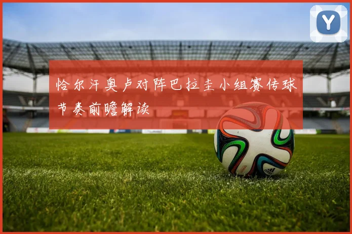 恰尔汗奥卢对阵巴拉圭小组赛传球节奏前瞻解读
