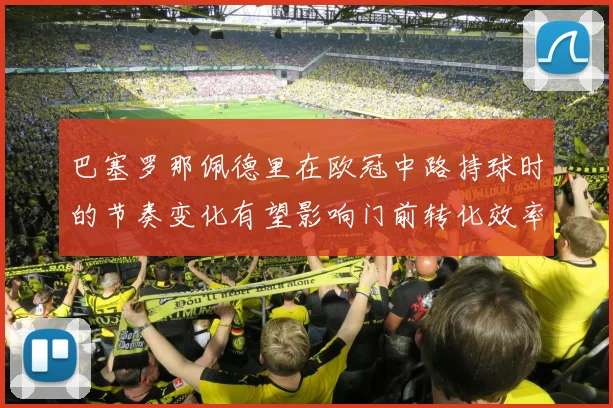 巴塞罗那佩德里在欧冠中路持球时的节奏变化有望影响门前转化效率