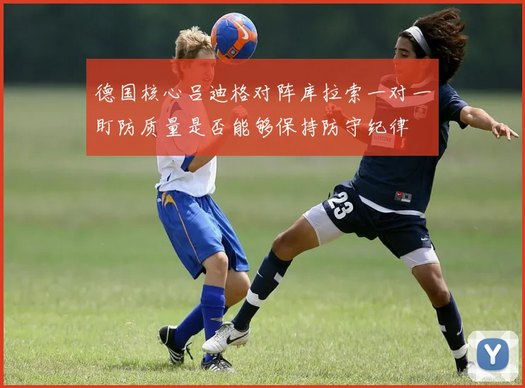 德国核心吕迪格对阵库拉索一对一盯防质量是否能够保持防守纪律