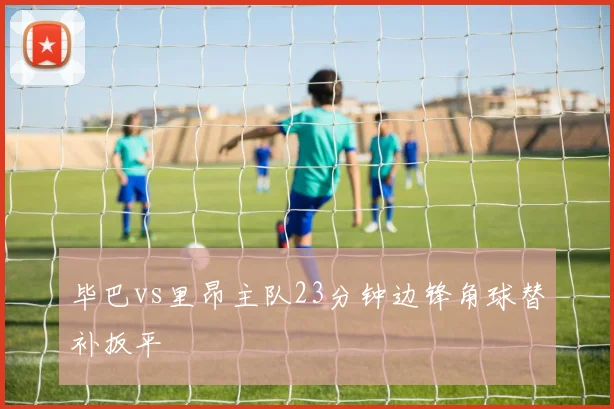 毕巴vs里昂主队23分钟边锋角球替补扳平